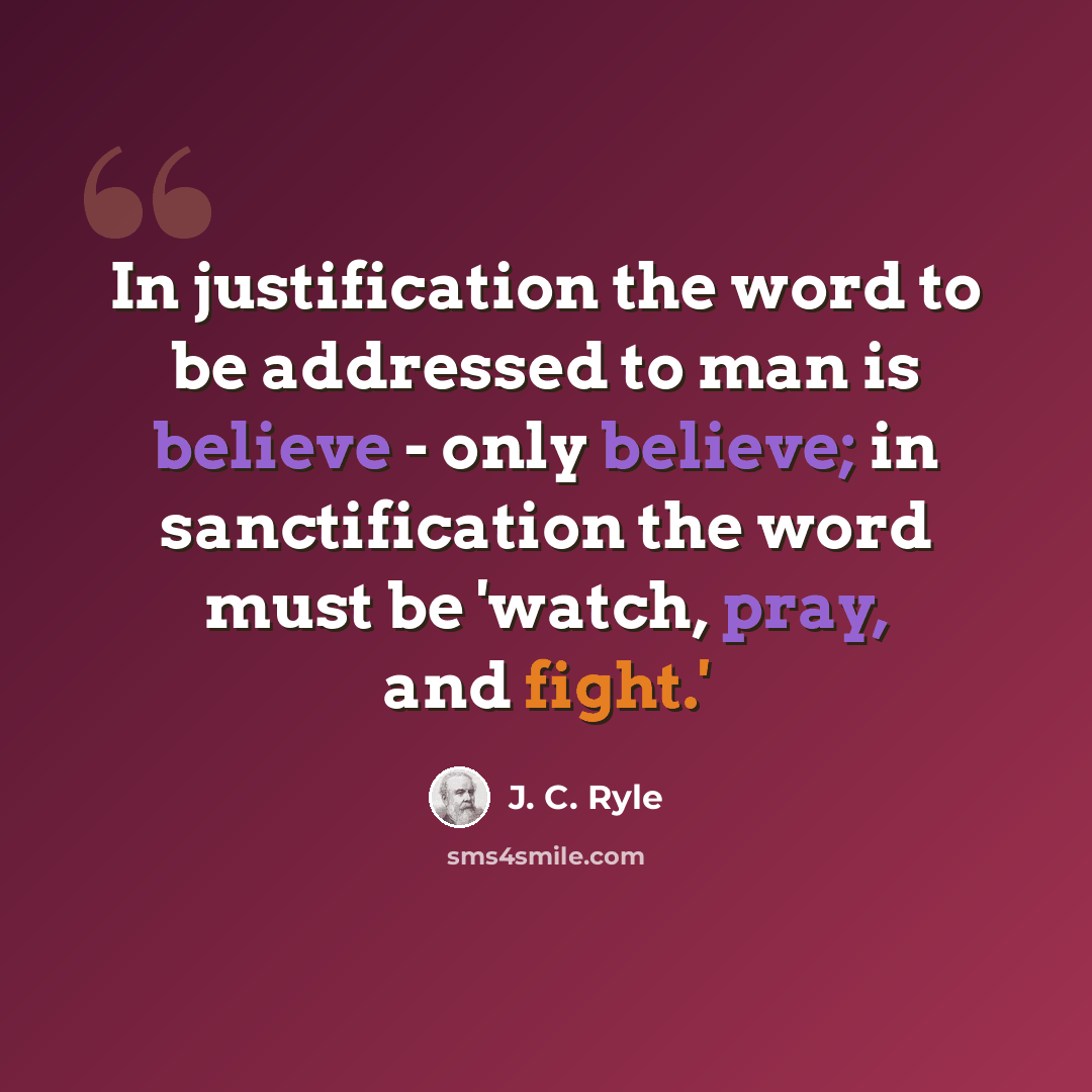 “In justification the word to be addressed to man is believe - only believe; in sanctification the word must be 'watch, pray, and fight.'” quote by J. C. Ryle