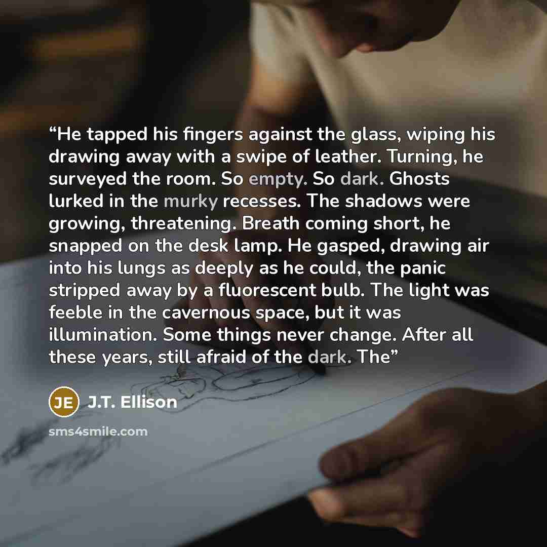 “He tapped his fingers against the glass, wiping his drawing away with a swipe of leather. Turning, he surveyed the room. So empty. So dark. Ghosts lurked in the murky recesses. The shadows were growing, threatening. Breath coming short, he snapped on the desk lamp. He gasped, drawing air into his…” quote by J.T. Ellison