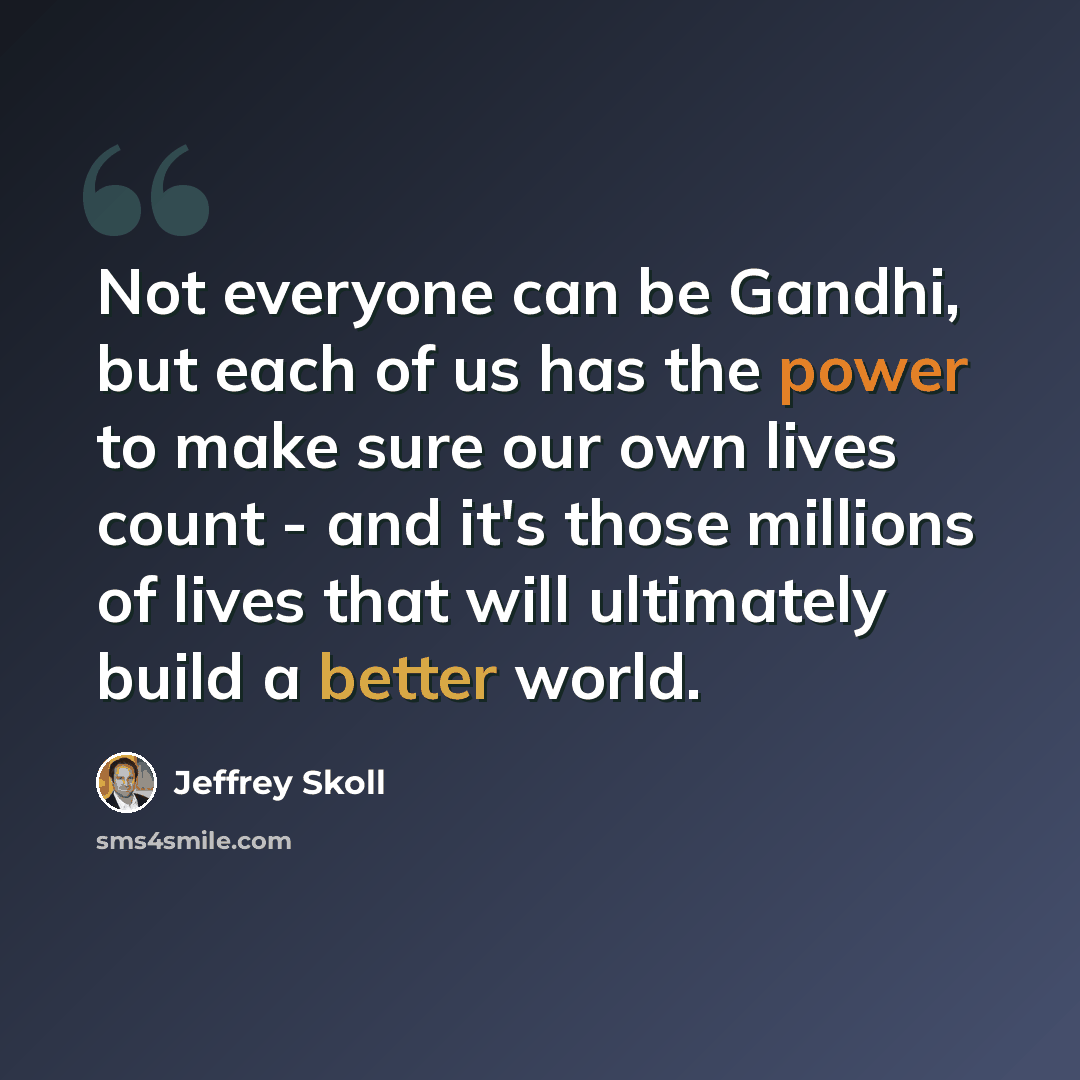 “Not everyone can be Gandhi, but each of us has the power to make sure our own lives count - and it's those millions of lives that will ultimately build a better world.” quote by Jeffrey Skoll