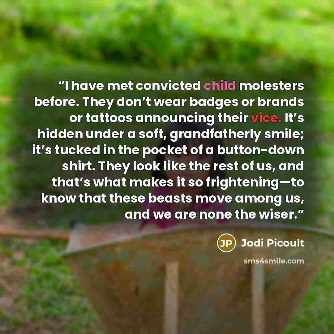 “I have met convicted child molesters before. They don’t wear badges or brands or tattoos announcing their vice. It’s hidden under a soft, grandfatherly smile; it’s tucked in the pocket of a button-down shirt. They look like the rest of us, and that’s what makes it so frightening—to know that these…” quote by Jodi Picoult