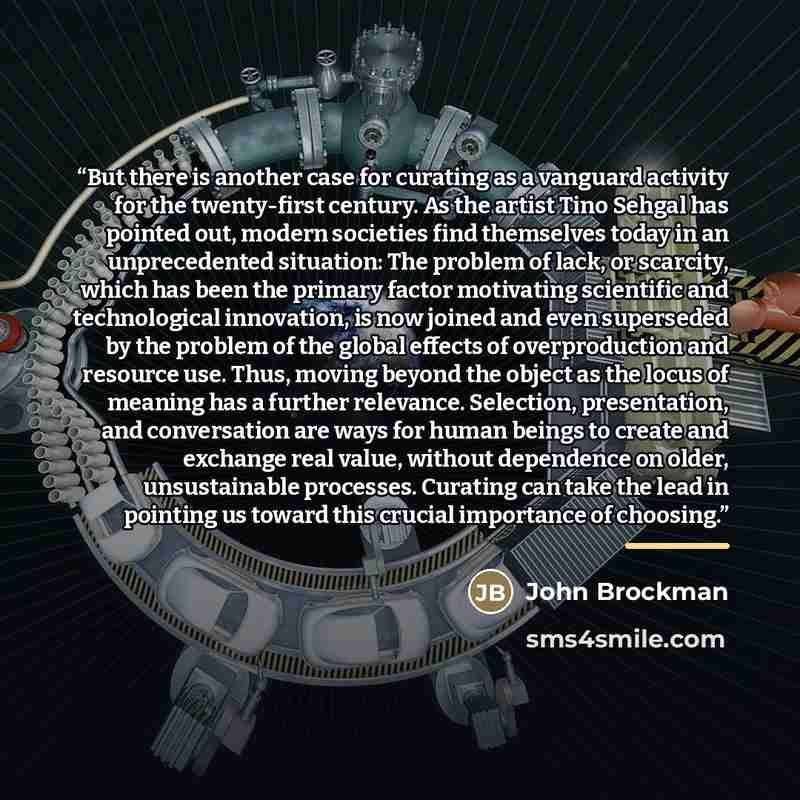 “But there is another case for curating as a vanguard activity for the twenty-first century. As the artist Tino Sehgal has pointed out, modern societies find themselves today in an unprecedented situation: The problem of lack, or scarcity, which has been the primary factor motivating scientific and…” quote by John Brockman