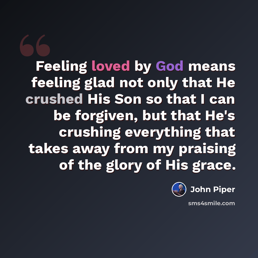 “Feeling loved by God means feeling glad not only that He crushed His Son so that I can be forgiven, but that He's crushing everything that takes away from my praising of the glory of His grace.” quote by John Piper