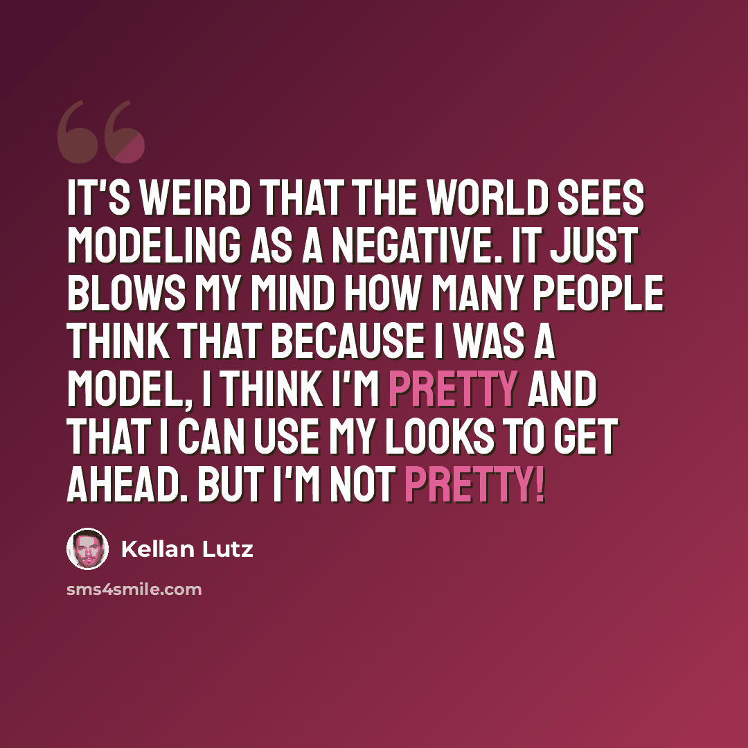 “It's weird that the world sees modeling as a negative. It just blows my mind how many people think that because I was a model, I think I'm pretty and that I can use my looks to get ahead. But I'm not pretty!” quote by Kellan Lutz