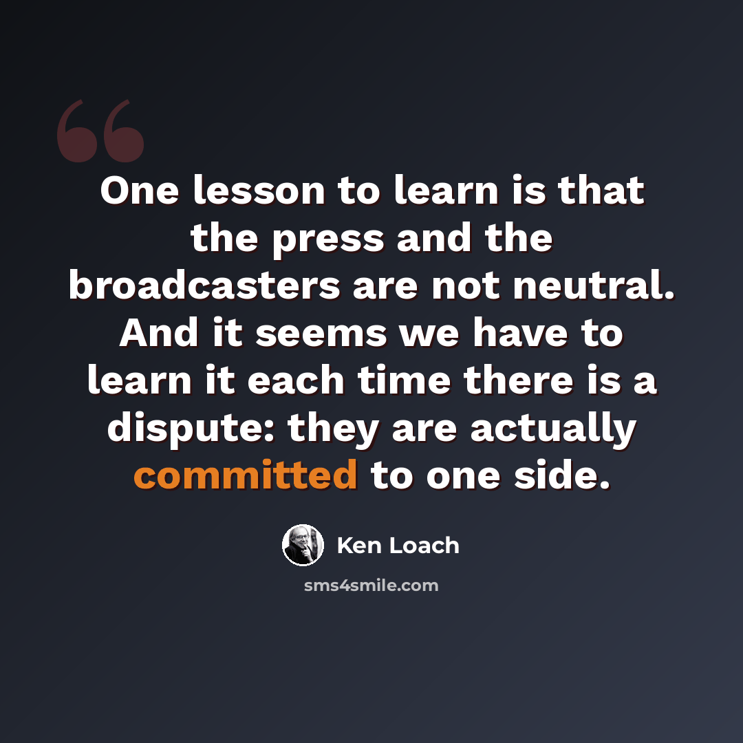 “One lesson to learn is that the press and the broadcasters are not neutral. And it seems we have to learn it each time there is a dispute: they are actually committed to one side.” quote by Ken Loach