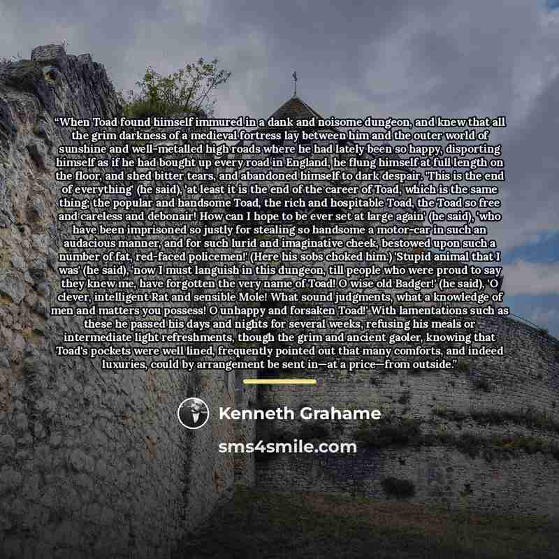 “When Toad found himself immured in a dank and noisome dungeon, and knew that all the grim darkness of a medieval fortress lay between him and the outer world of sunshine and well-metalled high roads where he had lately been so happy, disporting himself as if he had bought up every road in England…” quote by Kenneth Grahame