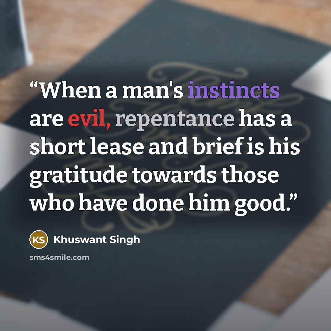 “When a man's instincts are evil, repentance has a short lease and brief is his gratitude towards those who have done him good.” quote by Khuswant Singh