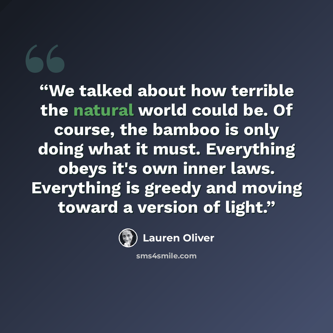 “We talked about how terrible the natural world could be. Of course, the bamboo is only doing what it must. Everything obeys it's own inner laws. Everything is greedy and moving toward a version of light.” quote by Lauren Oliver