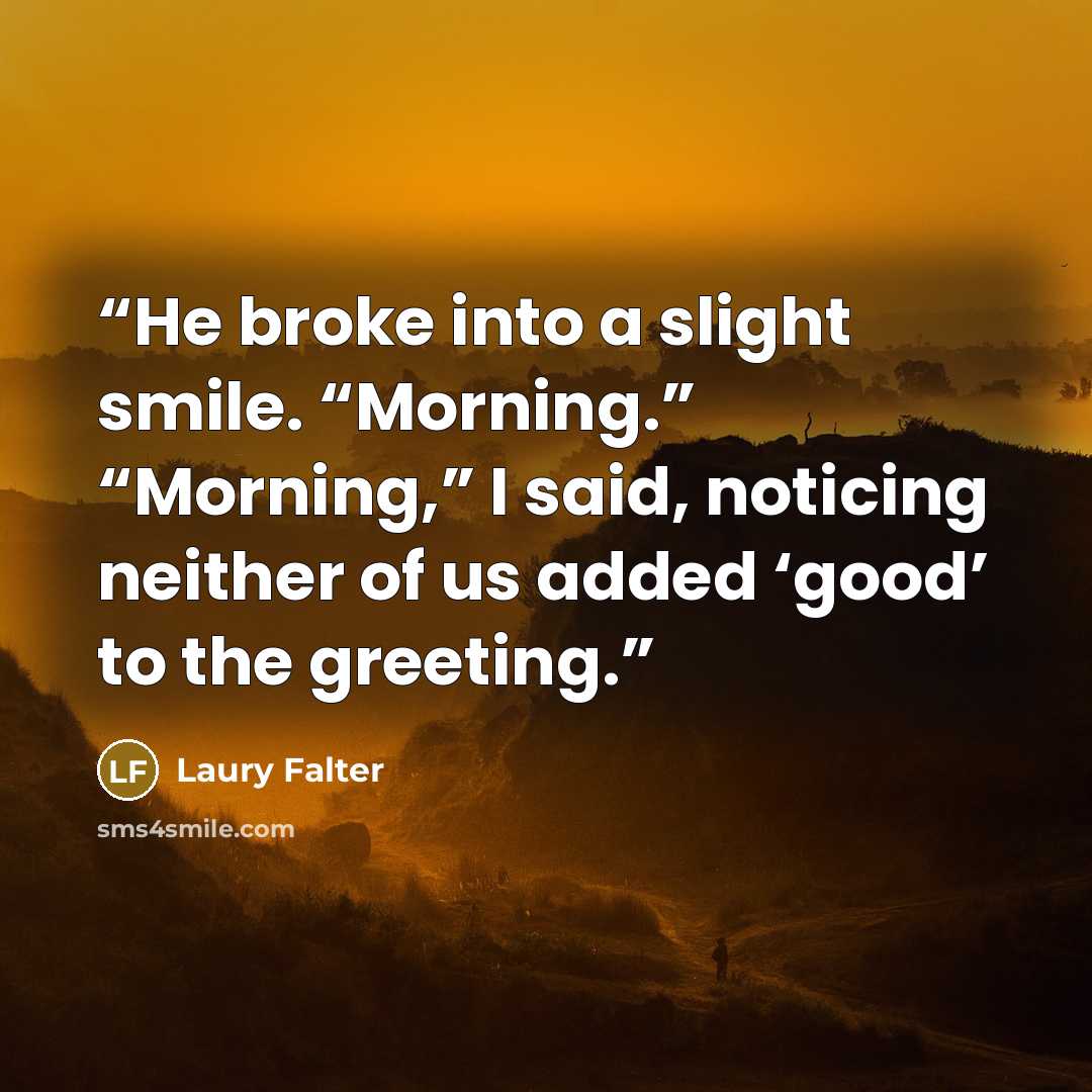 “He broke into a slight smile. “Morning.” “Morning,” I said, noticing neither of us added ‘good’ to the greeting.” quote by Laury Falter