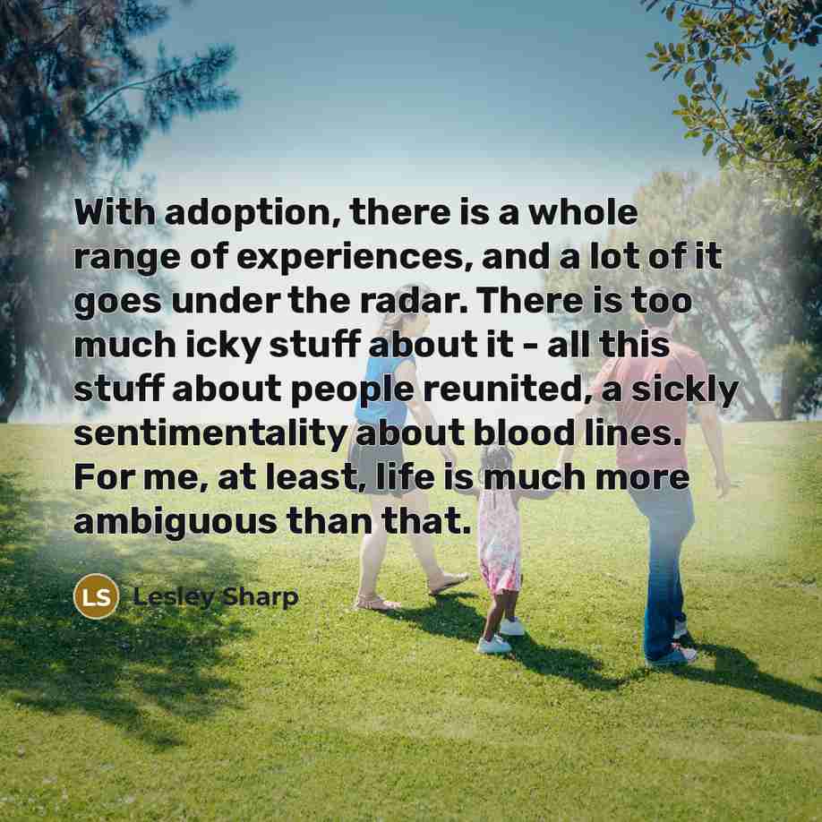“With adoption, there is a whole range of experiences, and a lot of it goes under the radar. There is too much icky stuff about it - all this stuff about people reunited, a sickly sentimentality about blood lines. For me, at least, life is much more ambiguous than that.” quote by Lesley Sharp