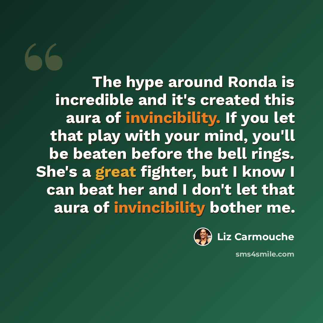 “The hype around Ronda is incredible and it's created this aura of invincibility. If you let that play with your mind, you'll be beaten before the bell rings. She's a great fighter, but I know I can beat her and I don't let that aura of invincibility bother me.” quote by Liz Carmouche
