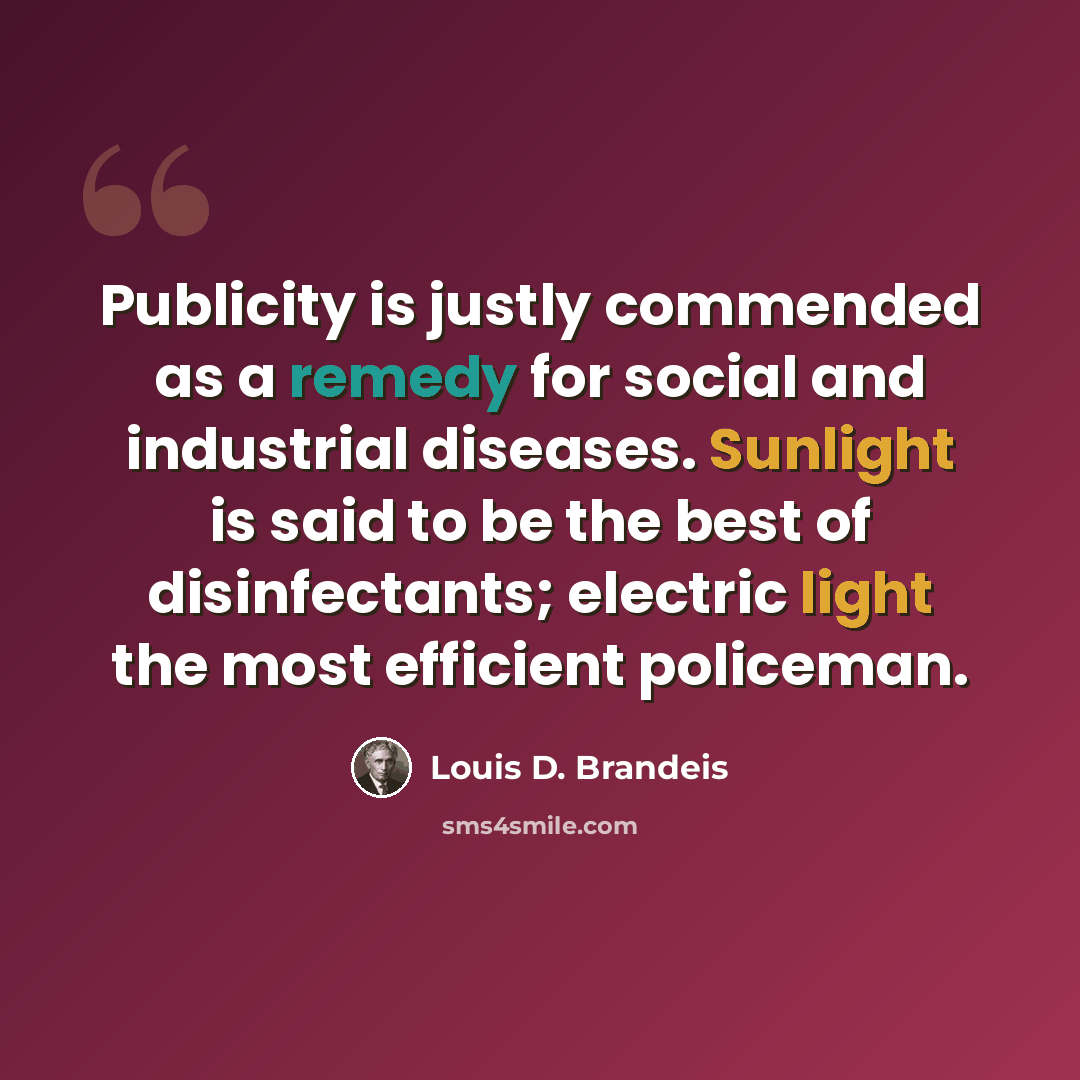 “Publicity is justly commended as a remedy for social and industrial diseases. Sunlight is said to be the best of disinfectants; electric light the most efficient policeman.” quote by Louis D. Brandeis