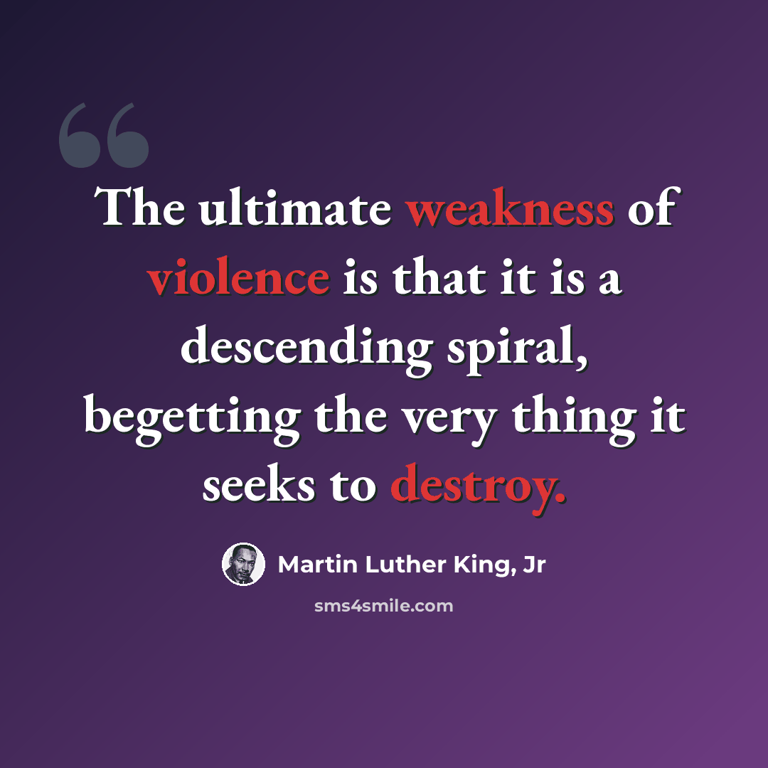 “The ultimate weakness of violence is that it is a descending spiral, begetting the very thing it seeks to destroy.” quote by Martin Luther King, Jr