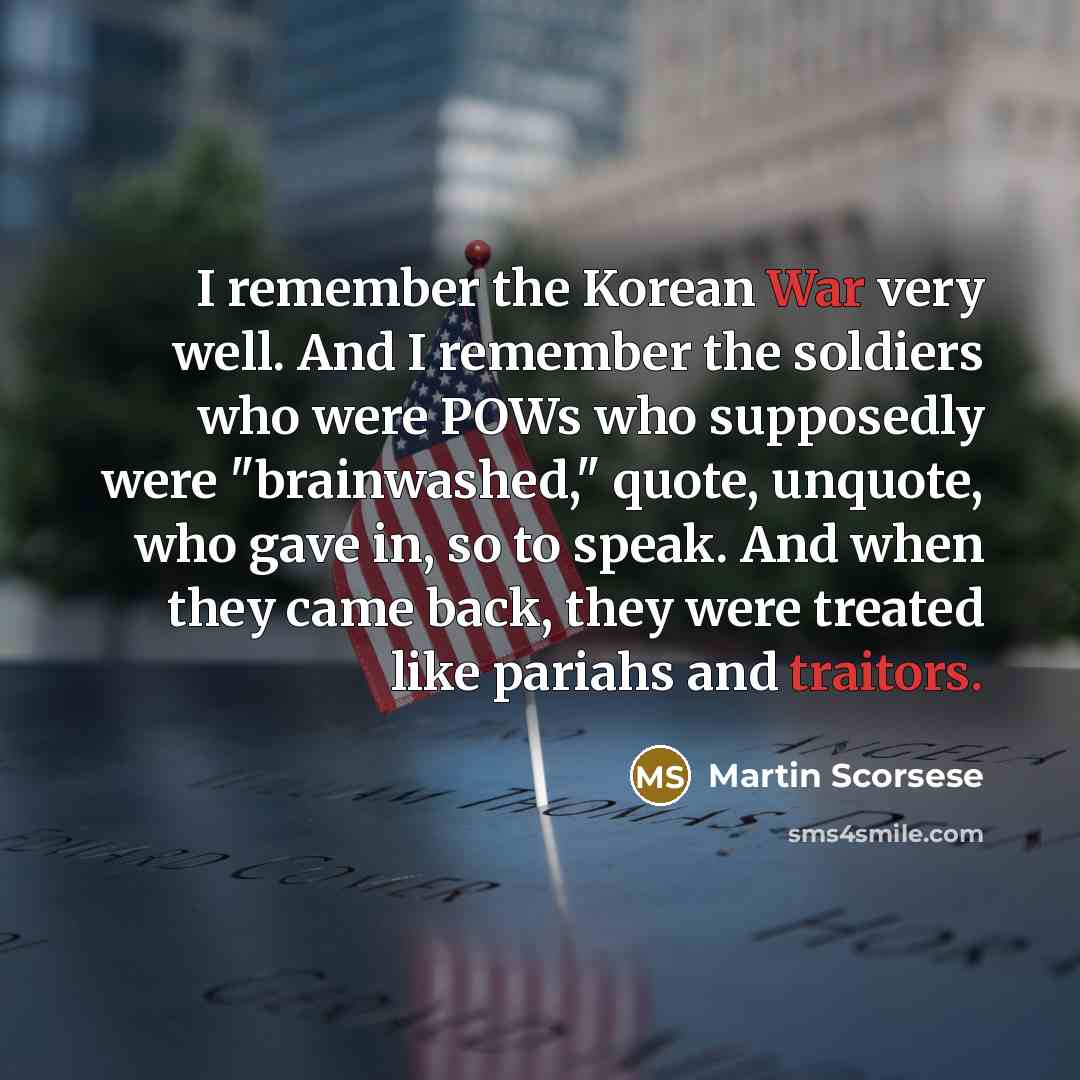 “I remember the Korean War very well. And I remember the soldiers who were POWs who supposedly were "brainwashed," quote, unquote, who gave in, so to speak. And when they came back, they were treated like pariahs and traitors.” quote by Martin Scorsese