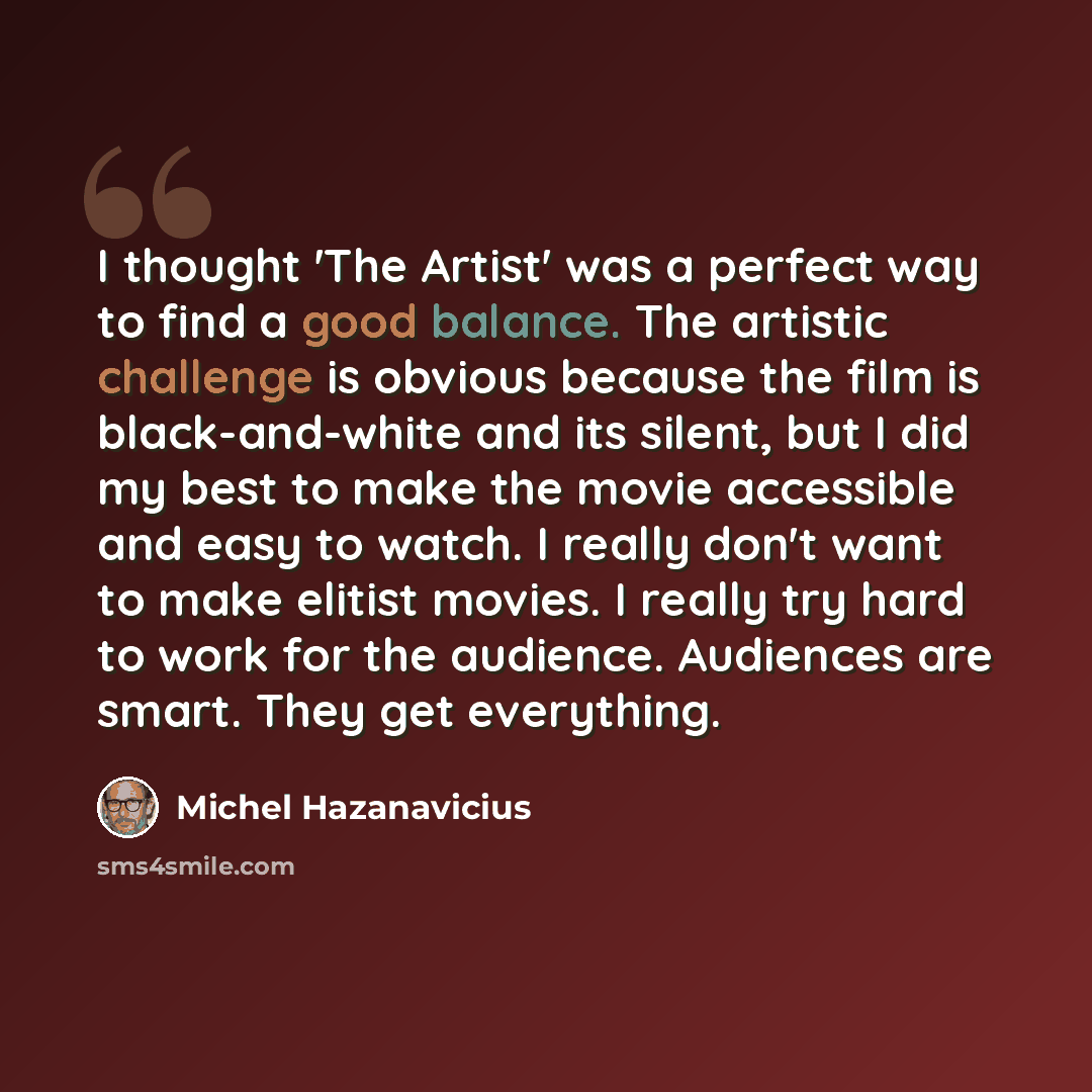“I thought 'The Artist' was a perfect way to find a good balance. The artistic challenge is obvious because the film is black-and-white and its silent, but I did my best to make the movie accessible and easy to watch. I really don't want to make elitist movies. I really try hard to work for the…” quote by Michel Hazanavicius