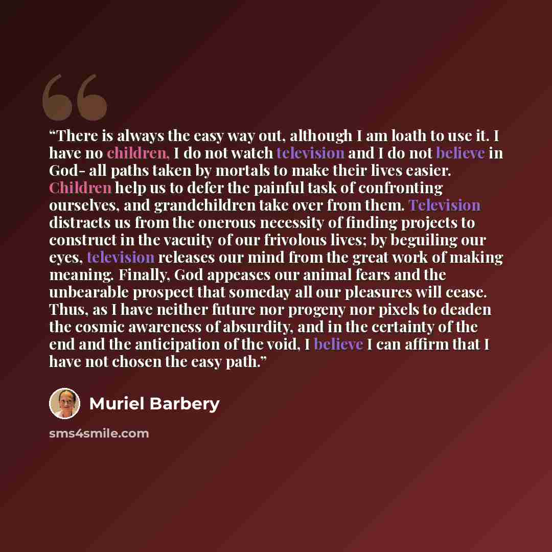 “There is always the easy way out, although I am loath to use it. I have no children, I do not watch television and I do not believe in God- all paths taken by mortals to make their lives easier. Children help us to defer the painful task of confronting ourselves, and grandchildren take over from…” quote by Muriel Barbery