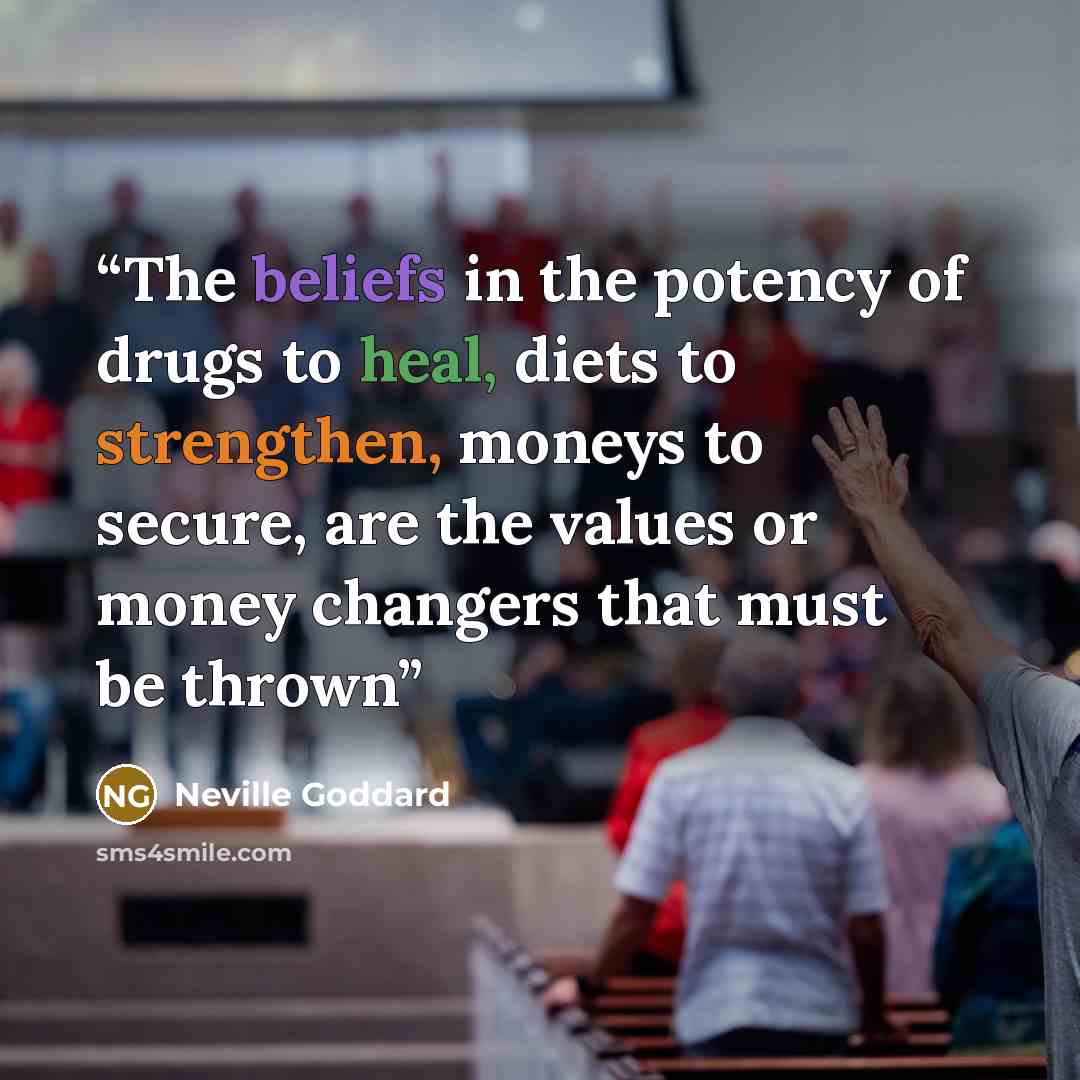 “The beliefs in the potency of drugs to heal, diets to strengthen, moneys to secure, are the values or money changers that must be thrown” quote by Neville Goddard