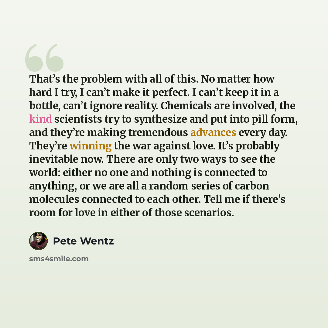 “That’s the problem with all of this. No matter how hard I try, I can’t make it perfect. I can’t keep it in a bottle, can’t ignore reality. Chemicals are involved, the kind scientists try to synthesize and put into pill form, and they’re making tremendous advances every day. They’re winning the war…” quote by Pete Wentz