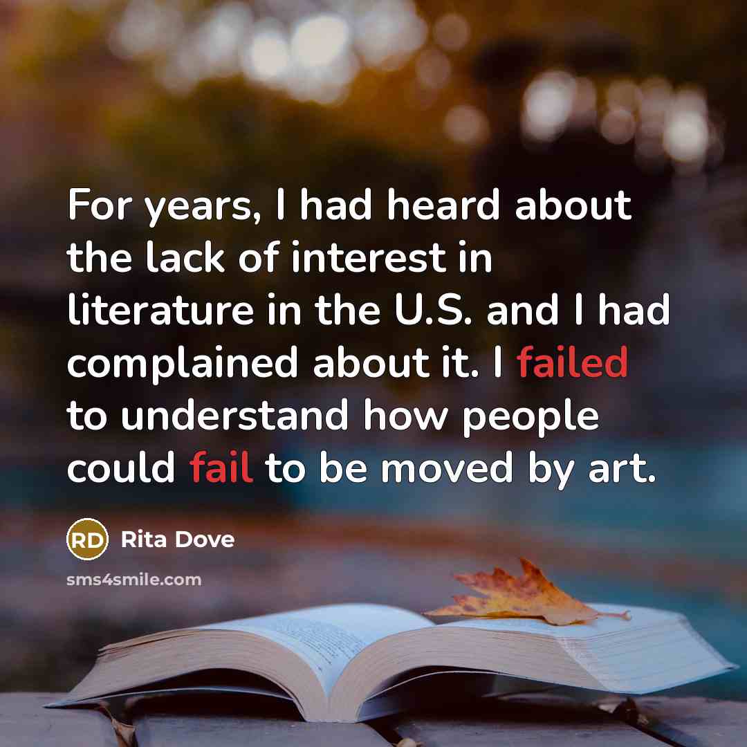 “For years, I had heard about the lack of interest in literature in the U.S. and I had complained about it. I failed to understand how people could fail to be moved by art.” quote by Rita Dove
