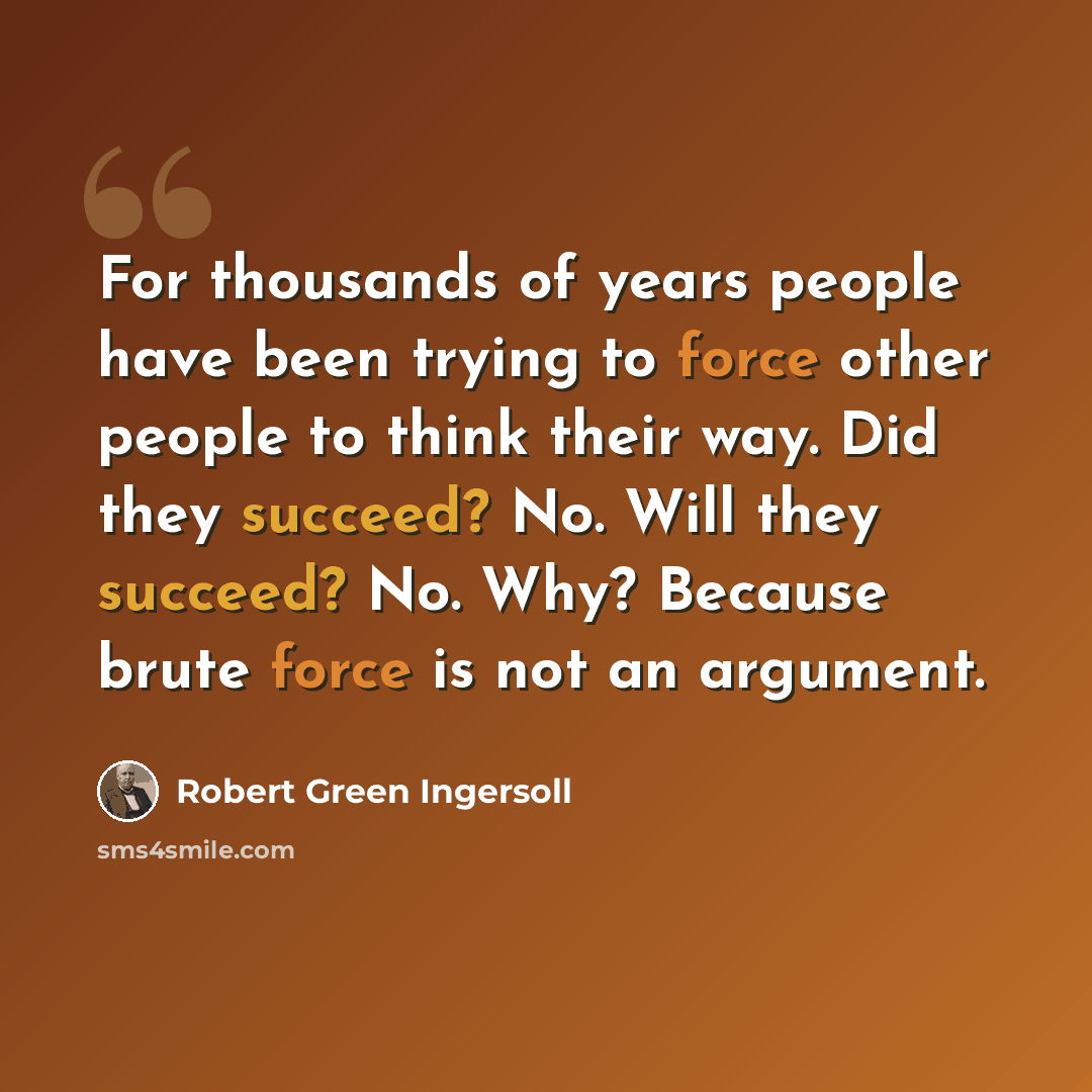 “For thousands of years people have been trying to force other people to think their way. Did they succeed? No. Will they succeed? No. Why? Because brute force is not an argument.” quote by Robert Green Ingersoll