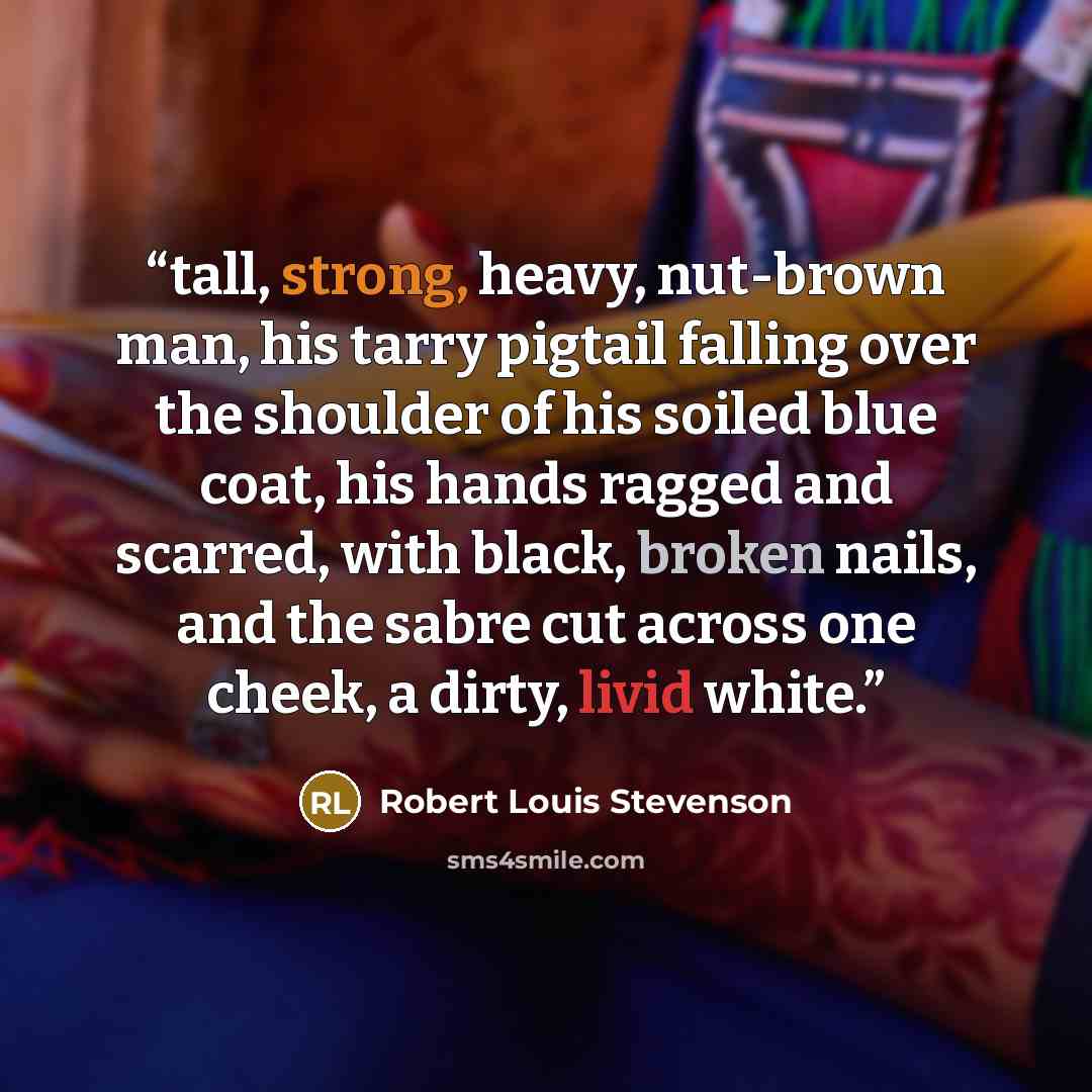 “tall, strong, heavy, nut-brown man, his tarry pigtail falling over the shoulder of his soiled blue coat, his hands ragged and scarred, with black, broken nails, and the sabre cut across one cheek, a dirty, livid white.” quote by Robert Louis Stevenson