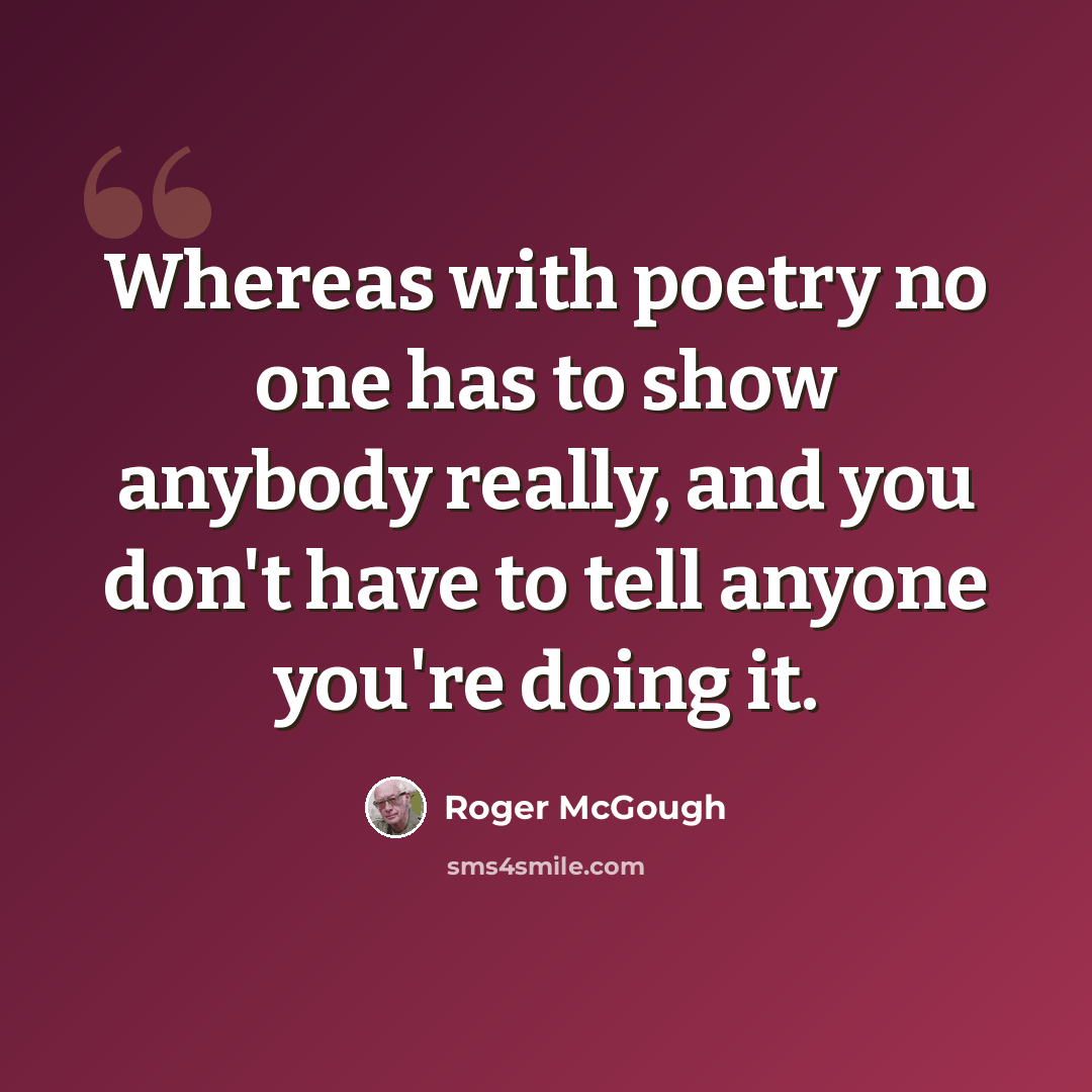 “Whereas with poetry no one has to show anybody really, and you don't have to tell anyone you're doing it.” quote by Roger McGough