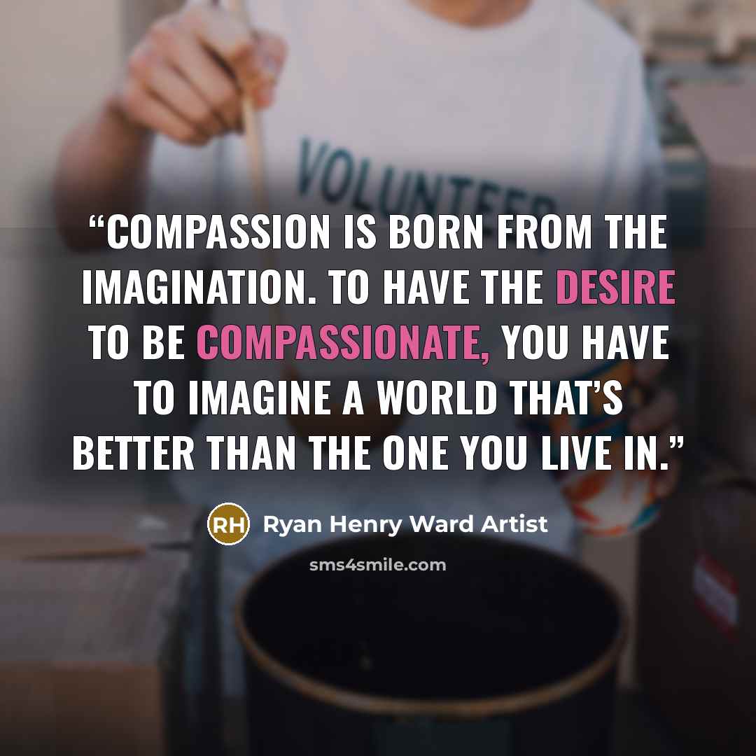 “Compassion is born from the imagination. To have the desire to be compassionate, you have to imagine a world that’s better than the one you live in.” quote by Ryan Henry Ward Artist