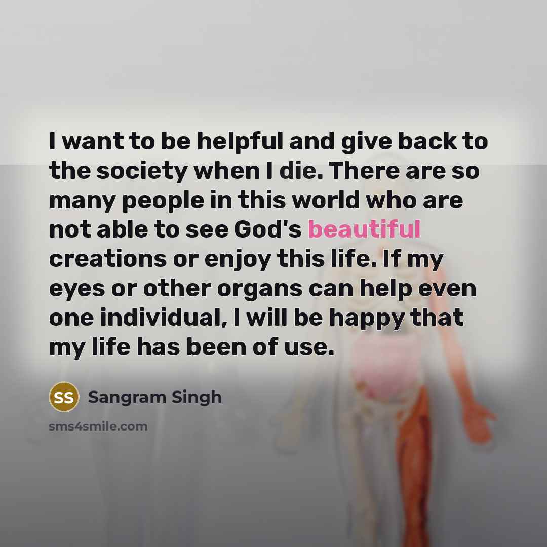 “I want to be helpful and give back to the society when I die. There are so many people in this world who are not able to see God's beautiful creations or enjoy this life. If my eyes or other organs can help even one individual, I will be happy that my life has been of use.” quote by Sangram Singh