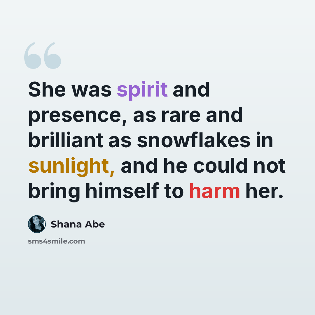 “She was spirit and presence, as rare and brilliant as snowflakes in sunlight, and he could not bring himself to harm her.” quote by Shana Abe