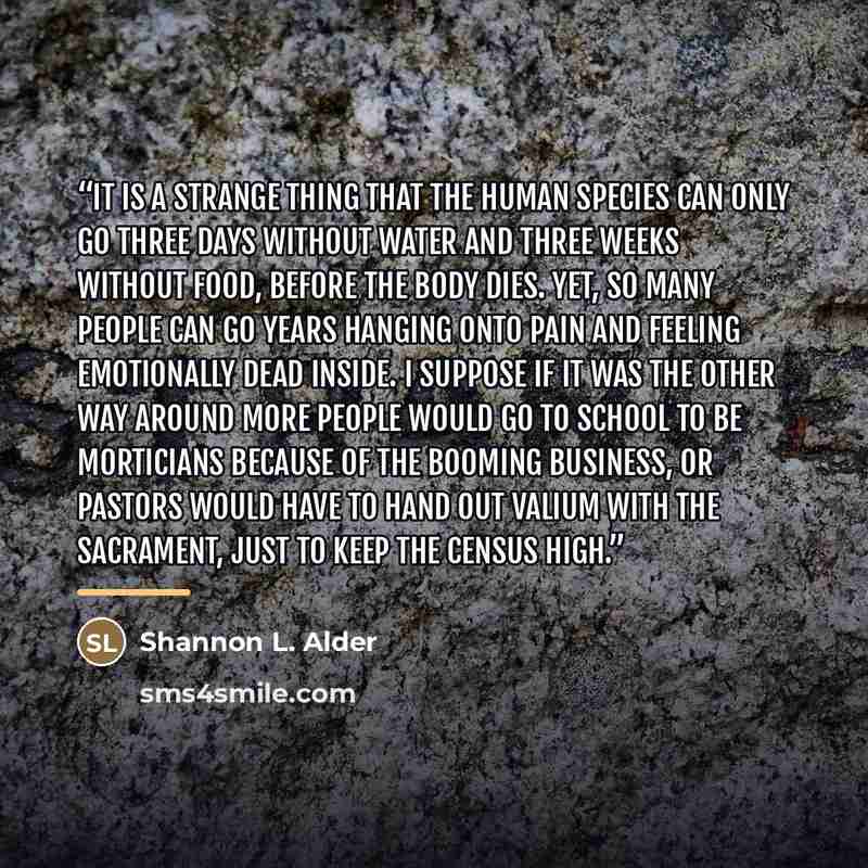 “It is a strange thing that the human species can only go three days without water and three weeks without food, before the body dies. Yet, so many people can go years hanging onto pain and feeling emotionally dead inside. I suppose if it was the other way around more people would go to school to…” quote by Shannon L. Alder