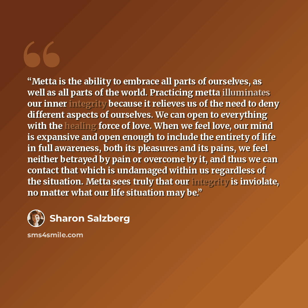 “Metta is the ability to embrace all parts of ourselves, as well as all parts of the world. Practicing metta illuminates our inner integrity because it relieves us of the need to deny different aspects of ourselves. We can open to everything with the healing force of love. When we feel love, our…” quote by Sharon Salzberg
