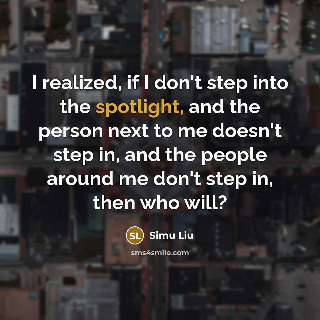 “I realized, if I don't step into the spotlight, and the person next to me doesn't step in, and the people around me don't step in, then who will?” quote by Simu Liu