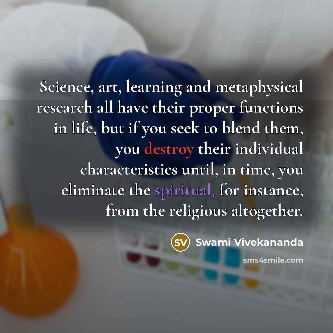 “Science, art, learning and metaphysical research all have their proper functions in life, but if you seek to blend them, you destroy their individual characteristics until, in time, you eliminate the spiritual, for instance, from the religious altogether.” quote by Swami Vivekananda