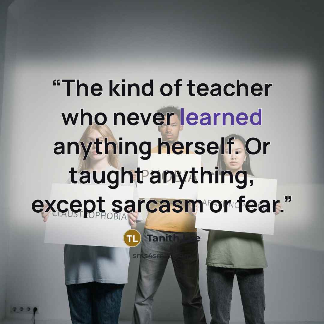 “The kind of teacher who never learned anything herself. Or taught anything, except sarcasm or fear.” quote by Tanith Lee