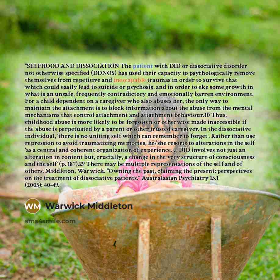 “SELFHOOD AND DISSOCIATION The patient with DID or dissociative disorder not otherwise specified (DDNOS) has used their capacity to psychologically remove themselves from repetitive and inescapable traumas in order to survive that which could easily lead to suicide or psychosis, and in order to eke…” quote by Warwick Middleton