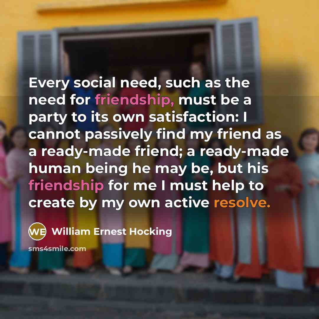 “Every social need, such as the need for friendship, must be a party to its own satisfaction: I cannot passively find my friend as a ready-made friend; a ready-made human being he may be, but his friendship for me I must help to create by my own active resolve.” quote by William Ernest Hocking