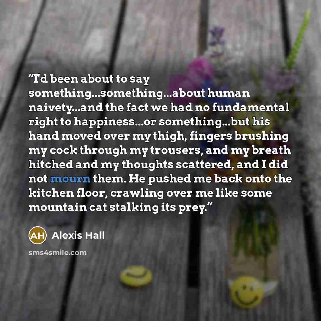 “I'd been about to say something...something...about human naivety...and the fact we had no fundamental right to happiness...or something...but his hand moved over my thigh, fingers brushing my cock through my trousers, and my breath hitched and my thoughts scattered, and I did not mourn them. He…” quote by Alexis Hall