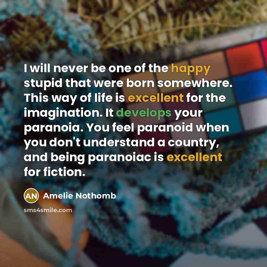 “I will never be one of the happy stupid that were born somewhere. This way of life is excellent for the imagination. It develops your paranoia. You feel paranoid when you don't understand a country, and being paranoiac is excellent for fiction.” quote by Amelie Nothomb