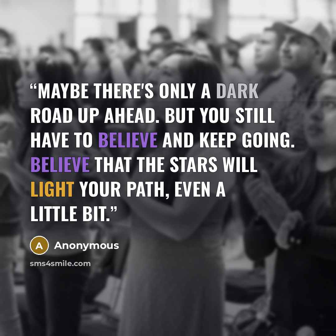 “Maybe there's only a dark road up ahead. But you still have to believe and keep going. Believe that the stars will light your path, even a little bit.” quote by Anonymous
