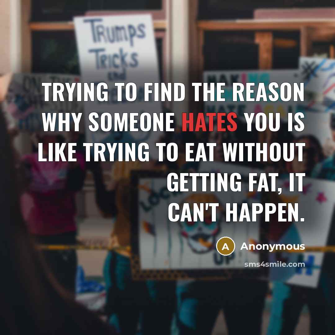 “Trying to find the reason why someone hates you is like trying to eat without getting fat, it can't happen.” quote by Anonymous