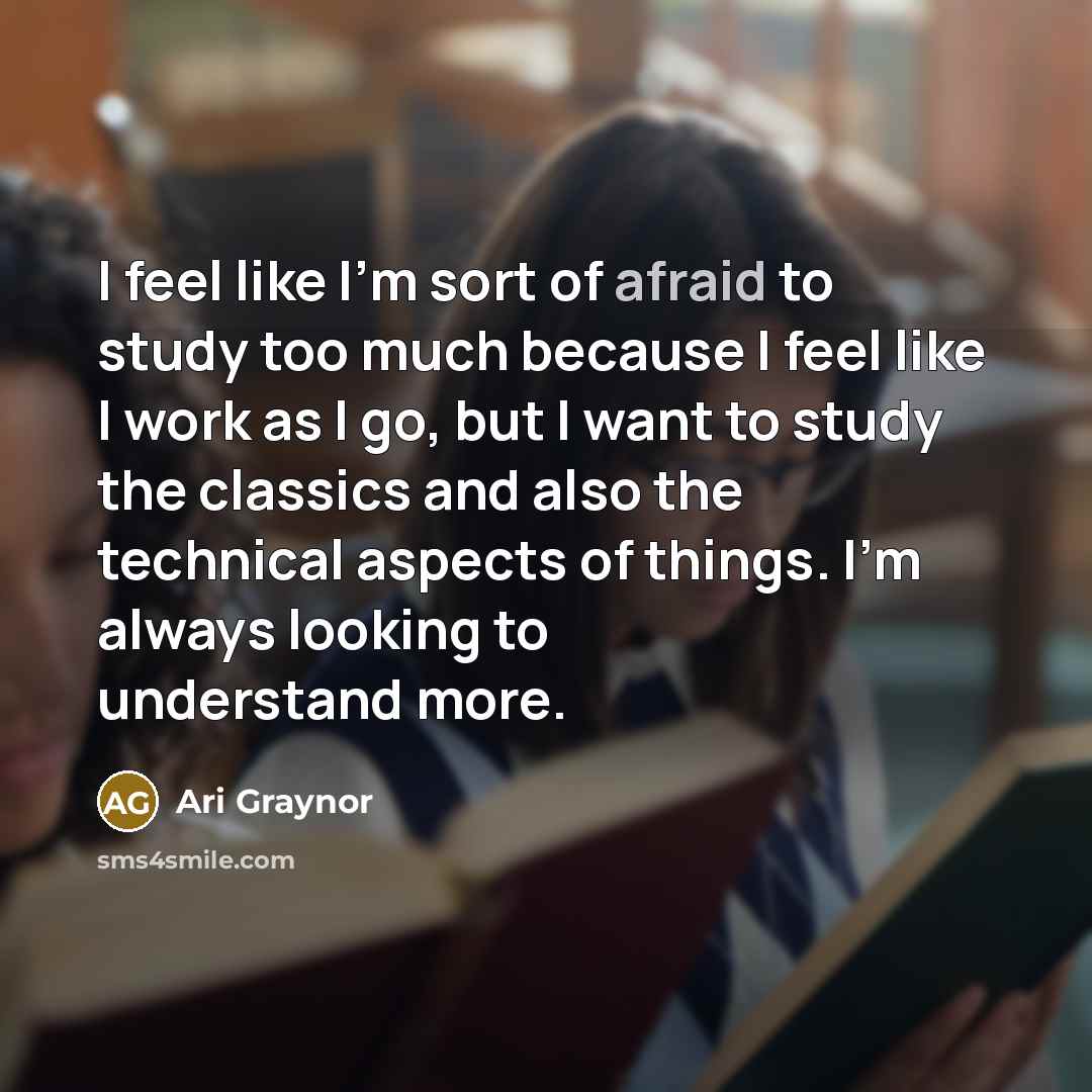 “I feel like I'm sort of afraid to study too much because I feel like I work as I go, but I want to study the classics and also the technical aspects of things. I'm always looking to understand more.” quote by Ari Graynor