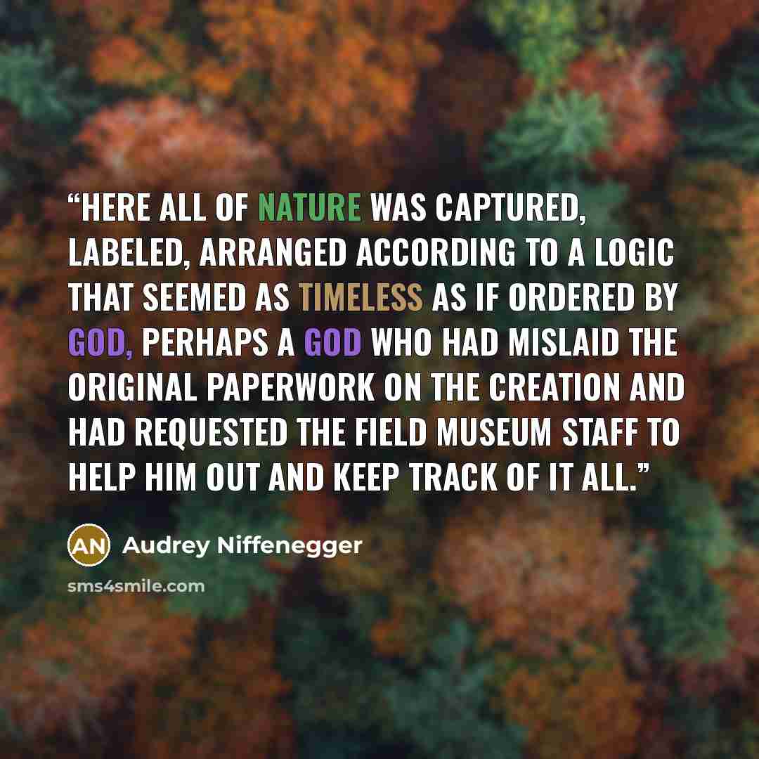 “Here all of nature was captured, labeled, arranged according to a logic that seemed as timeless as if ordered by God, perhaps a God who had mislaid the original paperwork on the Creation and had requested the Field Museum staff to help him out and keep track of it all.” quote by Audrey Niffenegger