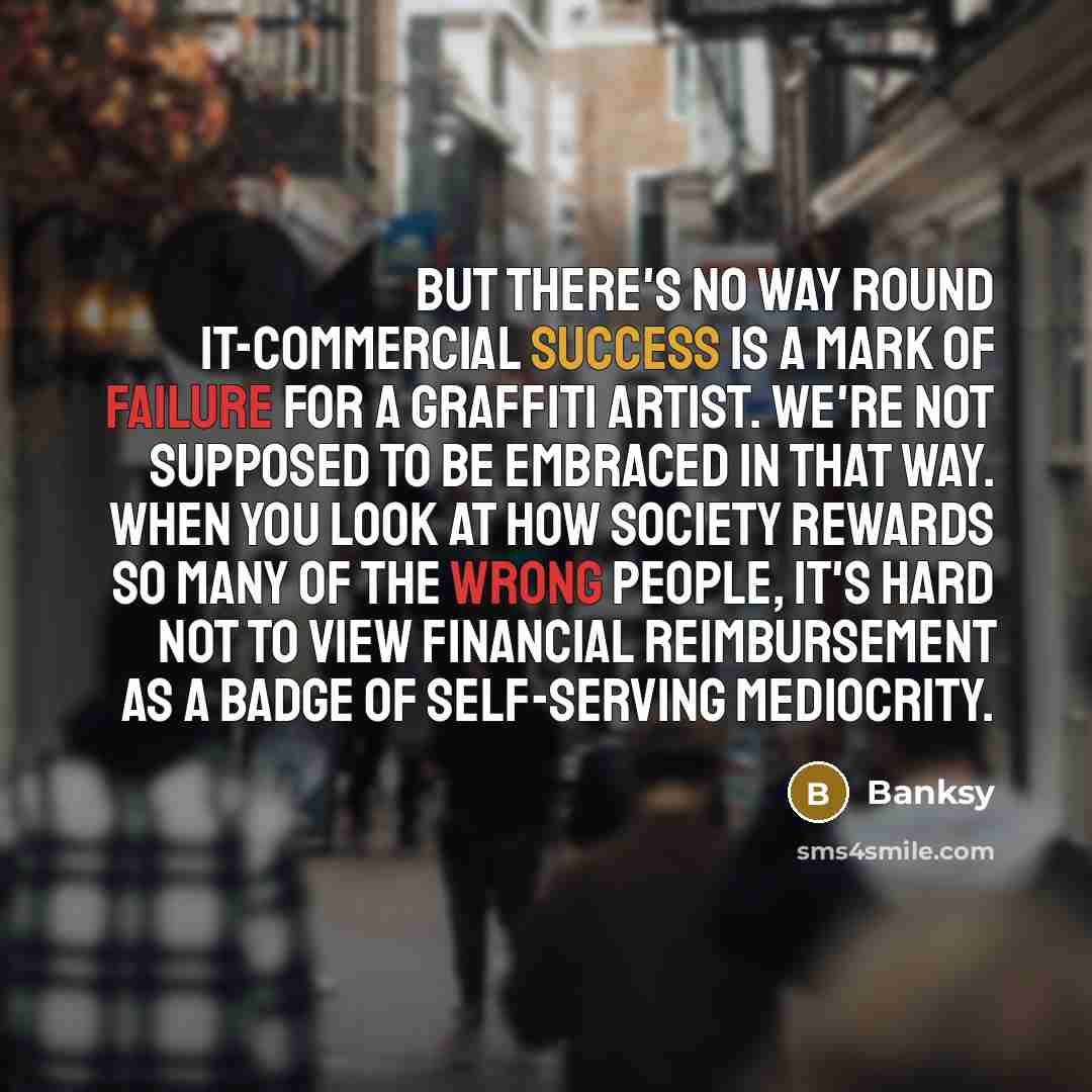 “But there's no way round it-commercial success is a mark of failure for a graffiti artist. We're not supposed to be embraced in that way. When you look at how society rewards so many of the wrong people, it's hard not to view financial reimbursement as a badge of self-serving mediocrity.” quote by Banksy