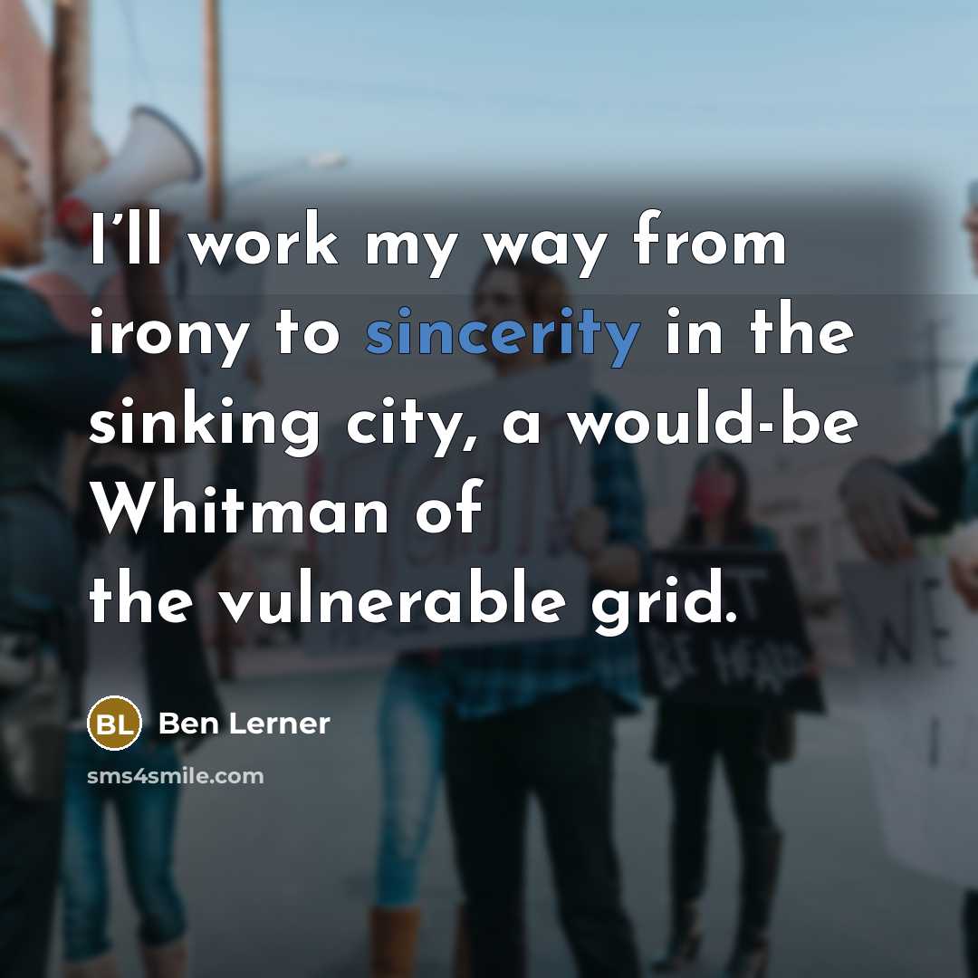 “I’ll work my way from irony to sincerity in the sinking city, a would-be Whitman of the vulnerable grid.” quote by Ben Lerner