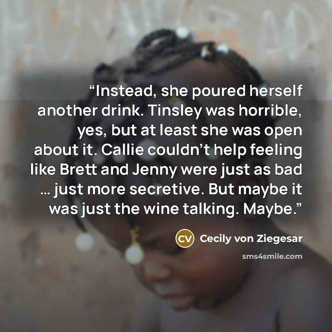 “Instead, she poured herself another drink. Tinsley was horrible, yes, but at least she was open about it. Callie couldn’t help feeling like Brett and Jenny were just as bad … just more secretive. But maybe it was just the wine talking. Maybe.” quote by Cecily von Ziegesar