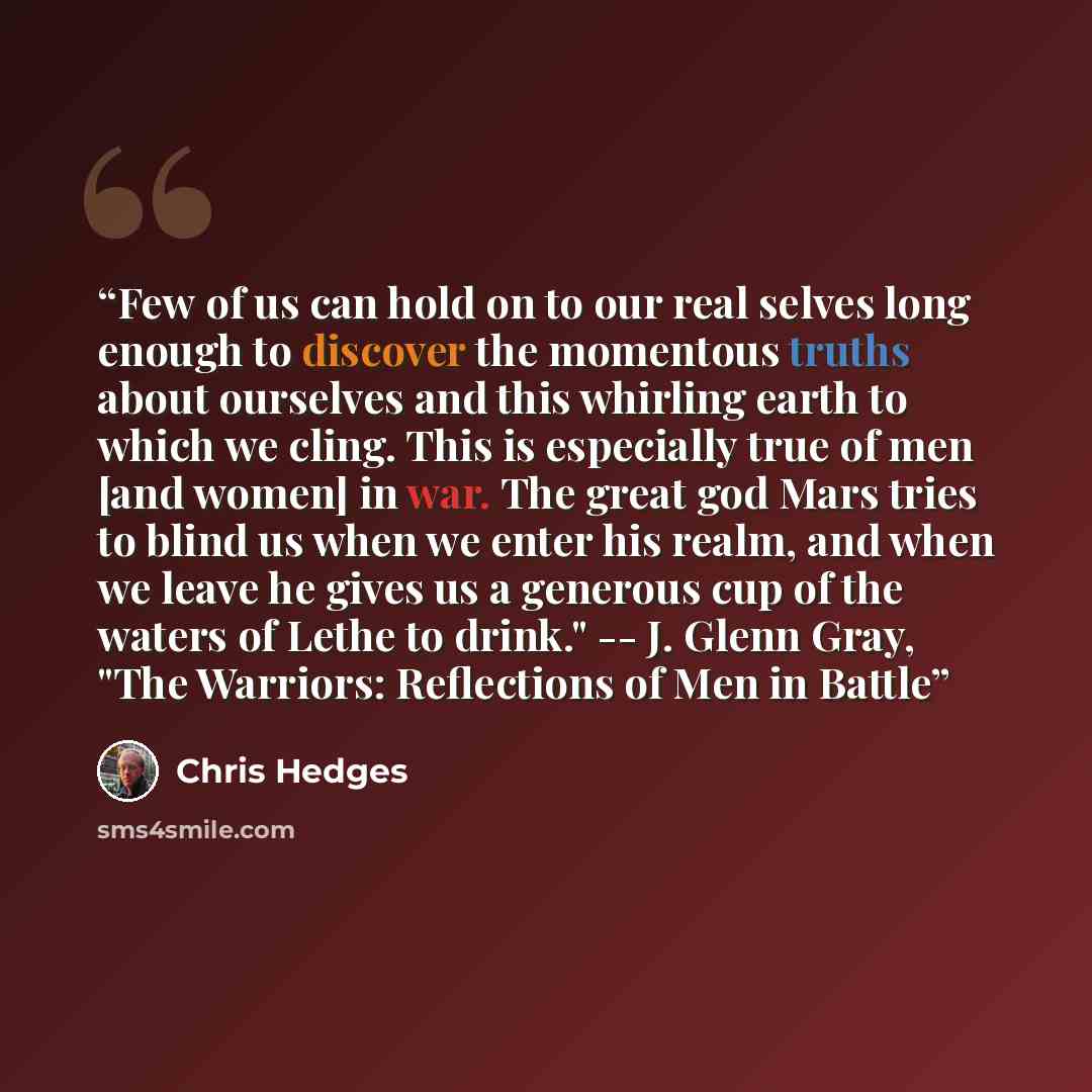 “Few of us can hold on to our real selves long enough to discover the momentous truths about ourselves and this whirling earth to which we cling. This is especially true of men [and women] in war. The great god Mars tries to blind us when we enter his realm, and when we leave he gives us a generous…” quote by Chris Hedges