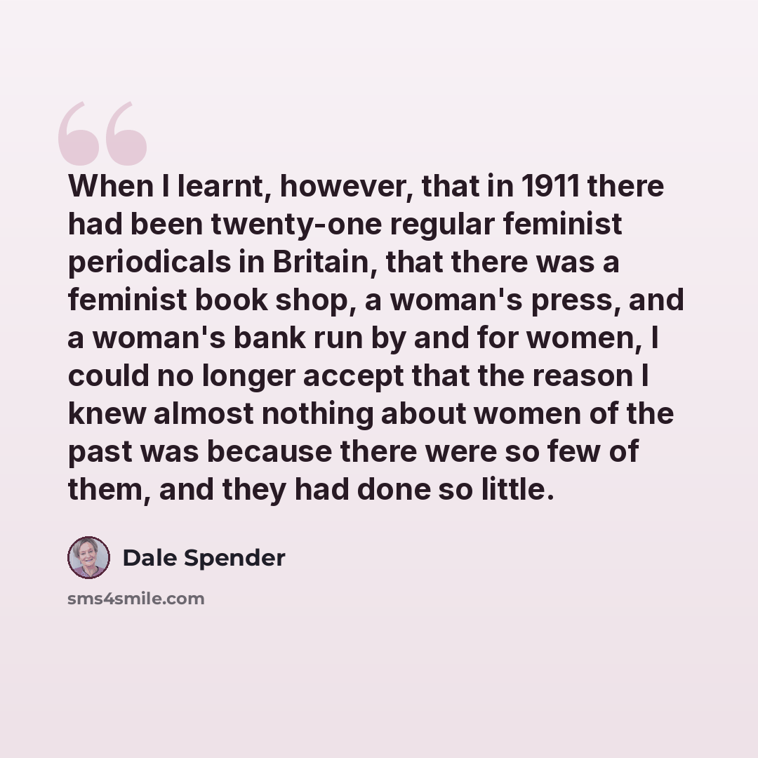 “When I learnt, however, that in 1911 there had been twenty-one regular feminist periodicals in Britain, that there was a feminist book shop, a woman's press, and a woman's bank run by and for women, I could no longer accept that the reason I knew almost nothing about women of the past was because…” quote by Dale Spender