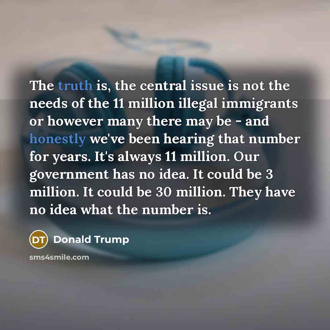 “The truth is, the central issue is not the needs of the 11 million illegal immigrants or however many there may be - and honestly we've been hearing that number for years. It's always 11 million. Our government has no idea. It could be 3 million. It could be 30 million. They have no idea what the…” quote by Donald Trump