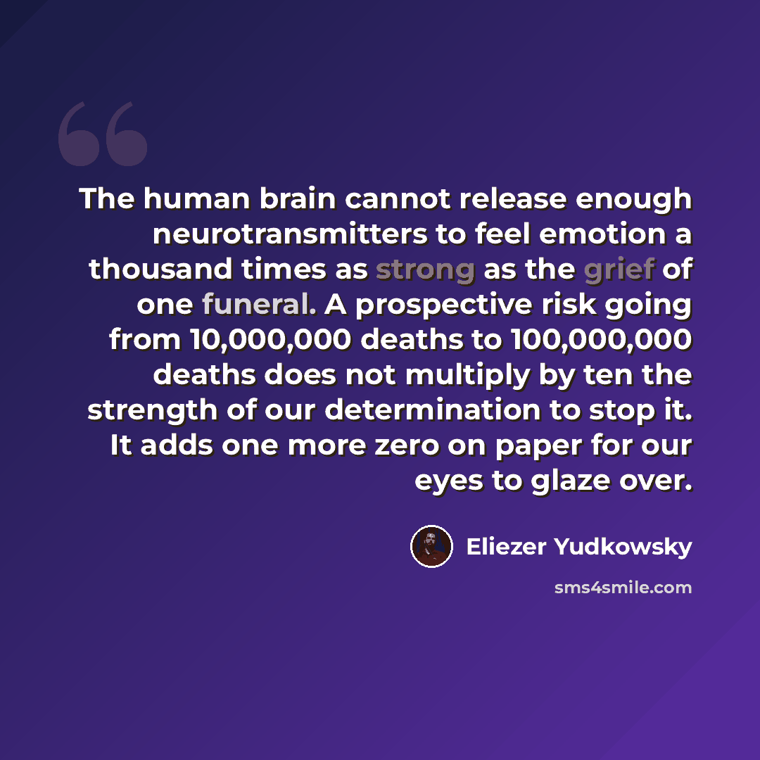 “The human brain cannot release enough neurotransmitters to feel emotion a thousand times as strong as the grief of one funeral. A prospective risk going from 10,000,000 deaths to 100,000,000 deaths does not multiply by ten the strength of our determination to stop it. It adds one more zero on…” quote by Eliezer Yudkowsky