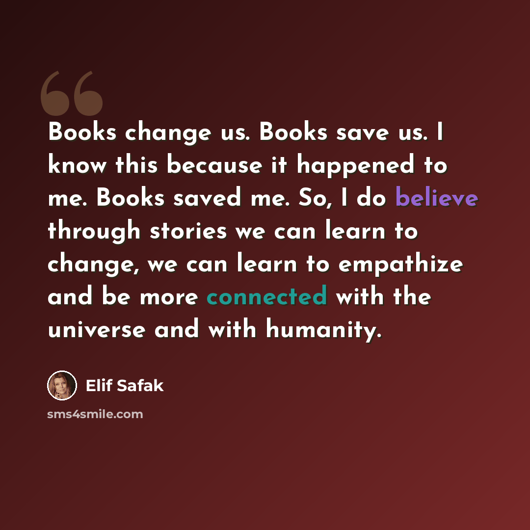 “Books change us. Books save us. I know this because it happened to me. Books saved me. So, I do believe through stories we can learn to change, we can learn to empathize and be more connected with the universe and with humanity.” quote by Elif Safak