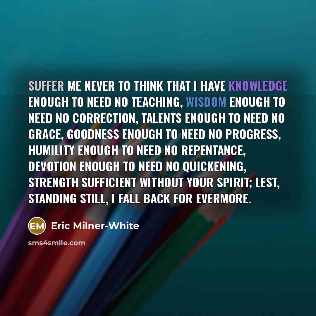 “Suffer me never to think that I have knowledge enough to need no teaching, wisdom enough to need no correction, talents enough to need no grace, goodness enough to need no progress, humility enough to need no repentance, devotion enough to need no quickening, strength sufficient without Your…” quote by Eric Milner-White
